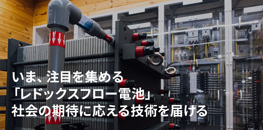 今、注目を集める 「レドックスフロー電池」。 社会の期待に 応える技術を届ける。